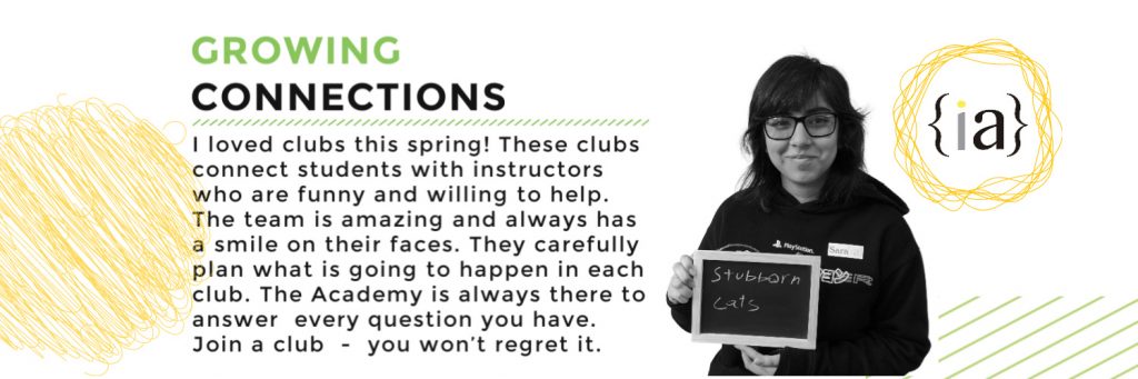 I loved clubs this spring! These clubs connect students with instructors who are funny and willing to help. The team is amazing and always has a smile on their faces. They carefully plan what is going to happen in each club. The Academy is always there to answer every question you have. Join a club  -  you won’t regret it!